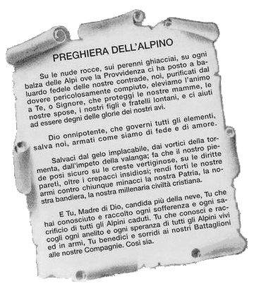 PREGHIERA DELL'ALPINO - Sulle nude rocce, sui perenni ghiacciai,su ogni balza delle Alpi ove la Provvidenza ci ha posto a baluardo delle nostre contrade,noi, purificati dal dovere pericolosamente compiuto,eleviamo l'animo a Te, o Signore,che proteggi le nostre mamme, le nostre spose,i nostri figli e fratelli lontani,e ci aiuti ad essere degni delle glorie dei nostri avi.Dio onnipotente, che governo tutti gli elementi,salva noi, armati come siamo di fede e di amore.Salvaci dal gelo implacabile, dai vortici della tormenta,dall'impeto della valanga;fa che il nostro piede posi sicuro su le creste vertiginose,su le dritte pareti, oltre i crepacci insidiosi;rendi forti le nostre armi contro chiunque minaccila nostra Patria, la nostra bandiera,la nostra millenaria civilta' cristiana.E Tu, Madre di Dio, candida piu' della neve,Tu che hai conosciuto e raccolto ogni sofferenza e ogni sacrificio di tutti gli Alpini caduti.Tu che conosci e raccogli ogni anelito e ogni speranza di tutti gli Alpini vivi ed in armi,Tu benedici e sorridi ai nostri Battaglioni alle nostre Compagnie, Cosi sia.