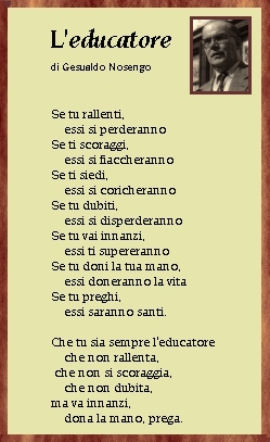 Educatore - Nosengo   Se tu rallenti essi si perderanno, se ti scoraggi essi si fiaccheranno, se ti siedi essi si coricheranno, se tu dubiti essi si disperderanno, se tu vai innanzi essi ti supereranno, se tu doni la tua mano essi doneranno la vita, se tu preghi essi saranno santi. Che tu sia sempre l'educatore che non rallenta, che non si scoraggia, che non dubita ma va innanzi, dona la mano, prega
